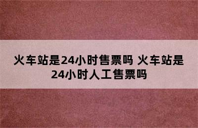 火车站是24小时售票吗 火车站是24小时人工售票吗